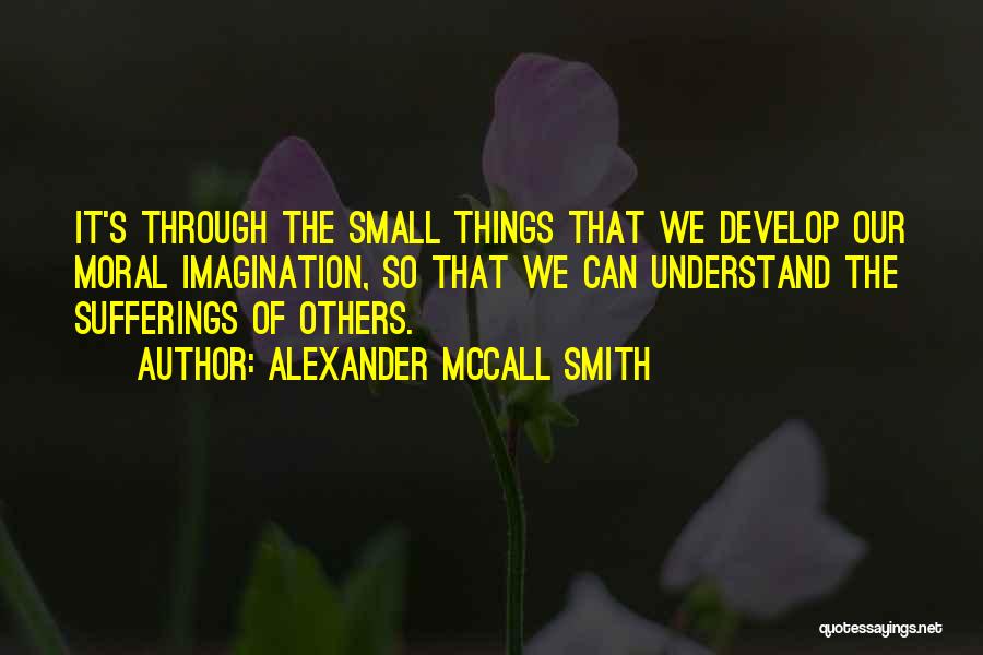 Alexander McCall Smith Quotes: It's Through The Small Things That We Develop Our Moral Imagination, So That We Can Understand The Sufferings Of Others.