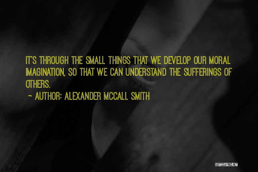 Alexander McCall Smith Quotes: It's Through The Small Things That We Develop Our Moral Imagination, So That We Can Understand The Sufferings Of Others.