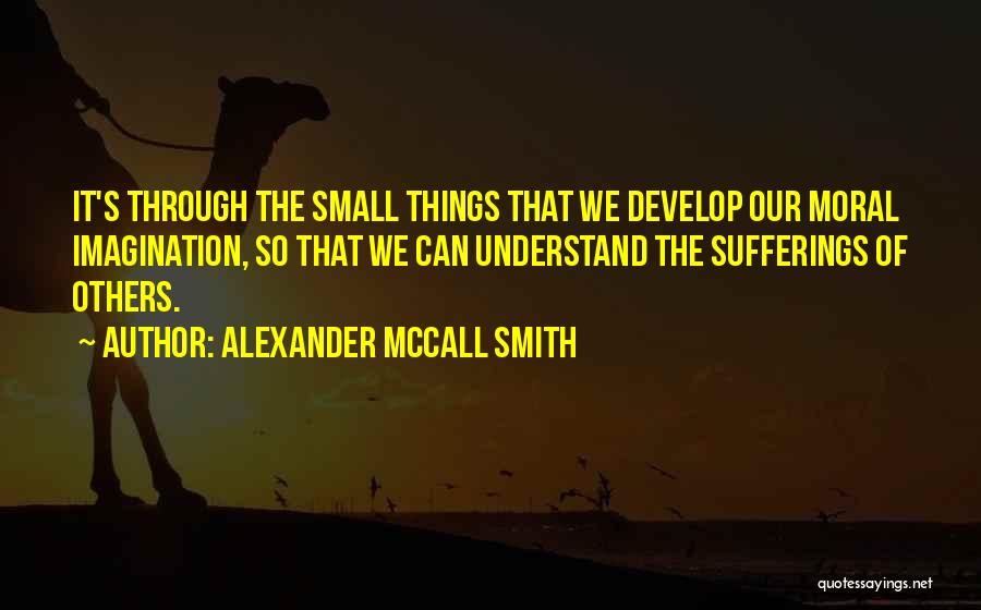 Alexander McCall Smith Quotes: It's Through The Small Things That We Develop Our Moral Imagination, So That We Can Understand The Sufferings Of Others.