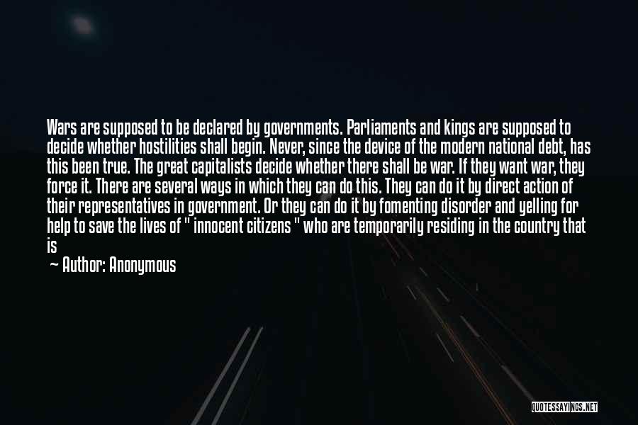 Anonymous Quotes: Wars Are Supposed To Be Declared By Governments. Parliaments And Kings Are Supposed To Decide Whether Hostilities Shall Begin. Never,