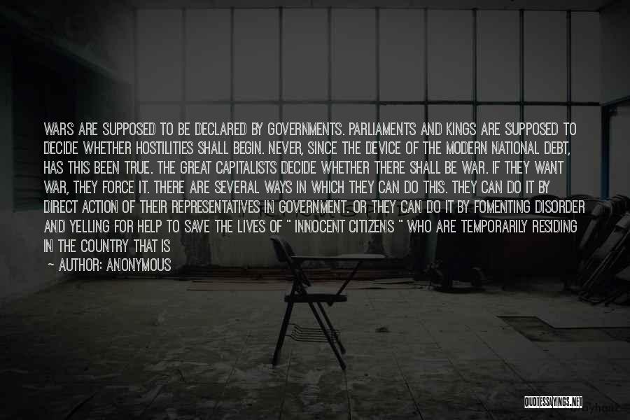 Anonymous Quotes: Wars Are Supposed To Be Declared By Governments. Parliaments And Kings Are Supposed To Decide Whether Hostilities Shall Begin. Never,
