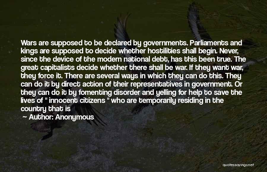 Anonymous Quotes: Wars Are Supposed To Be Declared By Governments. Parliaments And Kings Are Supposed To Decide Whether Hostilities Shall Begin. Never,