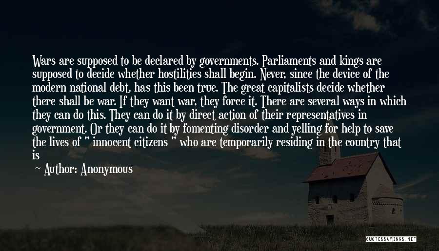 Anonymous Quotes: Wars Are Supposed To Be Declared By Governments. Parliaments And Kings Are Supposed To Decide Whether Hostilities Shall Begin. Never,