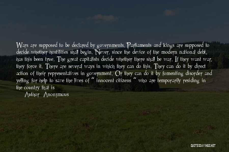 Anonymous Quotes: Wars Are Supposed To Be Declared By Governments. Parliaments And Kings Are Supposed To Decide Whether Hostilities Shall Begin. Never,