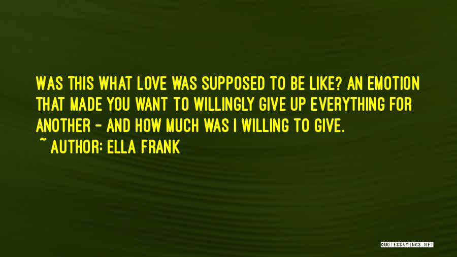 Ella Frank Quotes: Was This What Love Was Supposed To Be Like? An Emotion That Made You Want To Willingly Give Up Everything