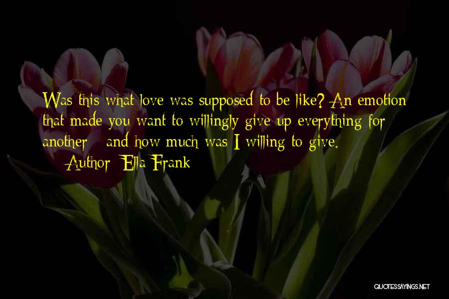Ella Frank Quotes: Was This What Love Was Supposed To Be Like? An Emotion That Made You Want To Willingly Give Up Everything