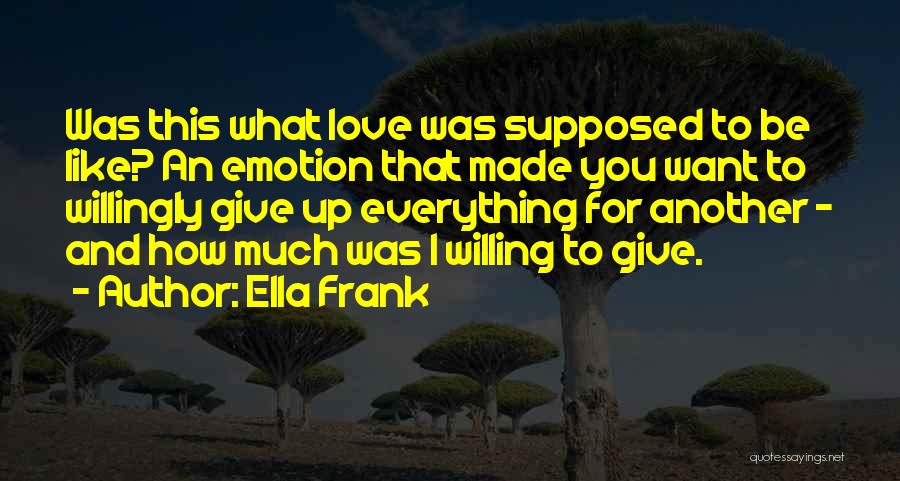 Ella Frank Quotes: Was This What Love Was Supposed To Be Like? An Emotion That Made You Want To Willingly Give Up Everything