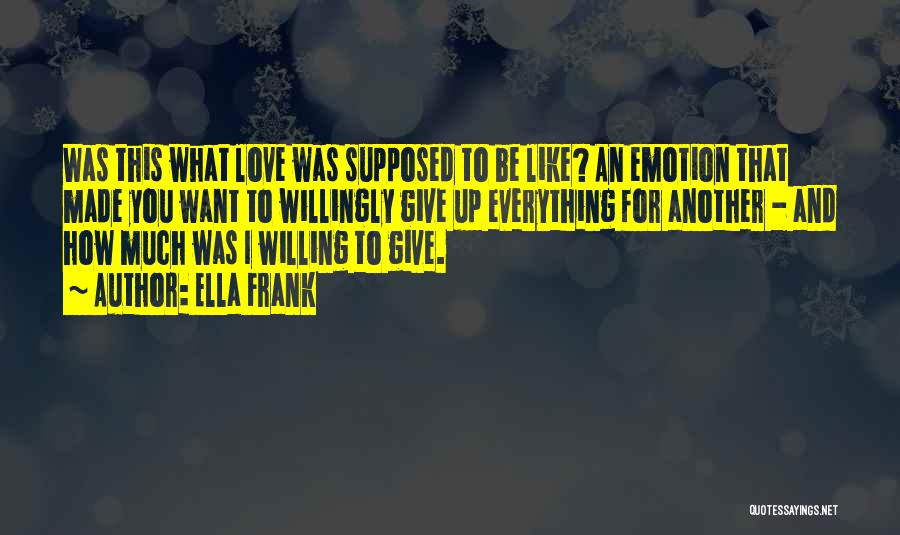 Ella Frank Quotes: Was This What Love Was Supposed To Be Like? An Emotion That Made You Want To Willingly Give Up Everything