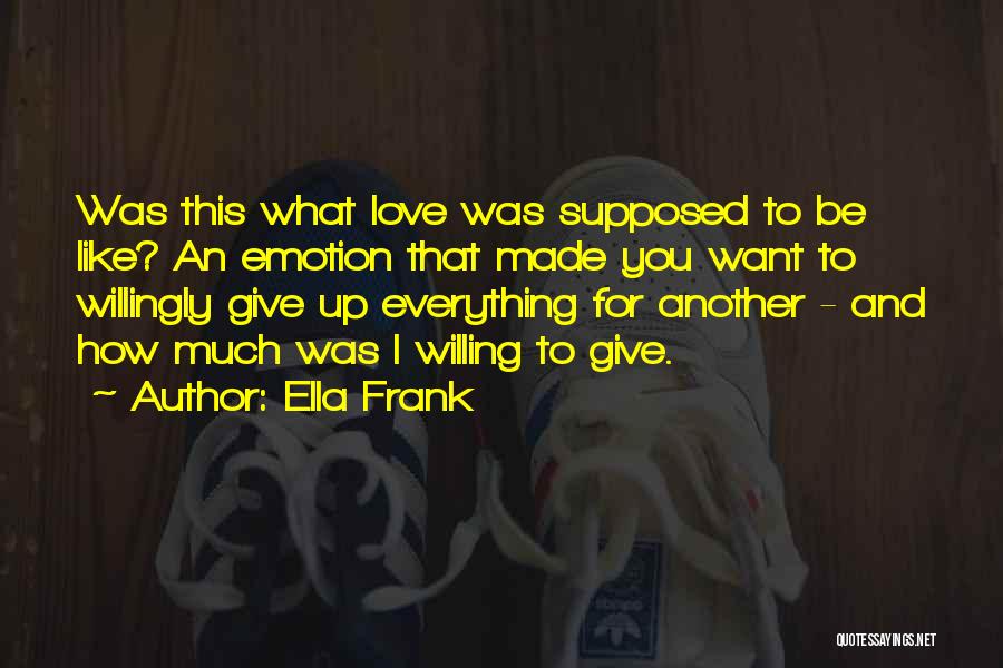 Ella Frank Quotes: Was This What Love Was Supposed To Be Like? An Emotion That Made You Want To Willingly Give Up Everything