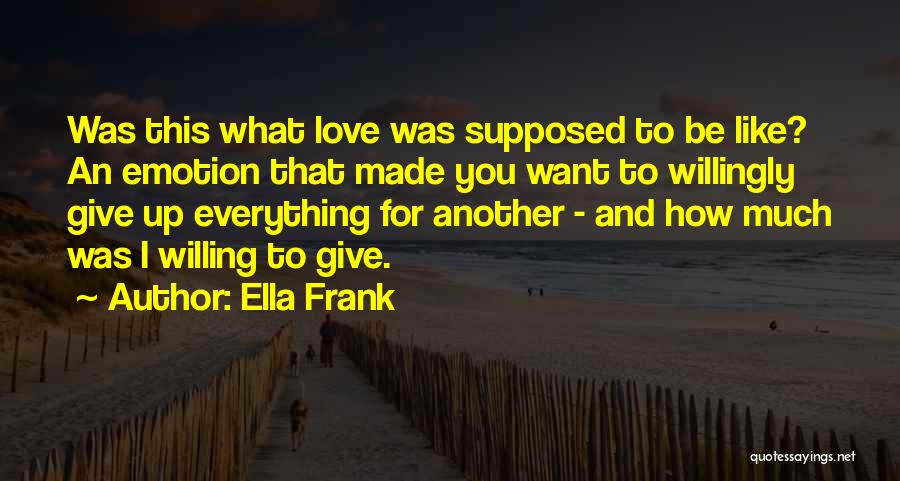 Ella Frank Quotes: Was This What Love Was Supposed To Be Like? An Emotion That Made You Want To Willingly Give Up Everything