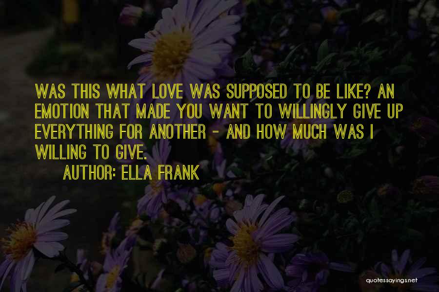 Ella Frank Quotes: Was This What Love Was Supposed To Be Like? An Emotion That Made You Want To Willingly Give Up Everything