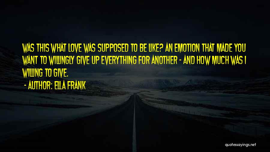 Ella Frank Quotes: Was This What Love Was Supposed To Be Like? An Emotion That Made You Want To Willingly Give Up Everything