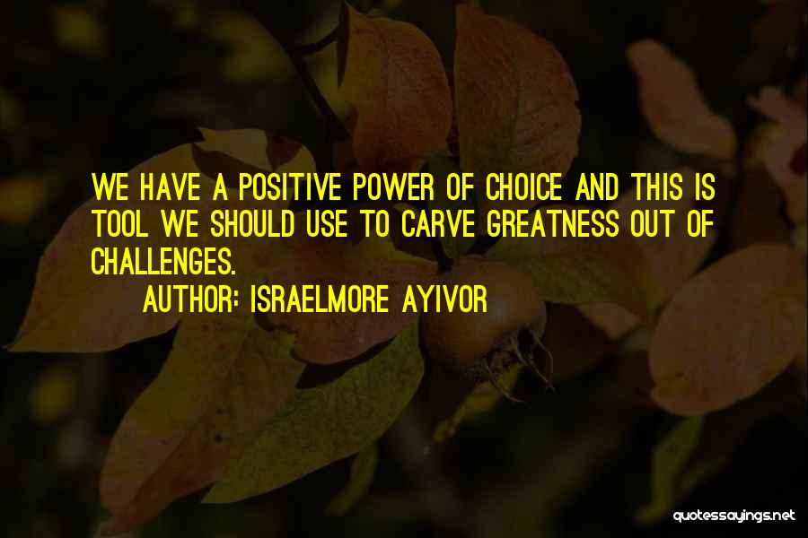 Israelmore Ayivor Quotes: We Have A Positive Power Of Choice And This Is Tool We Should Use To Carve Greatness Out Of Challenges.