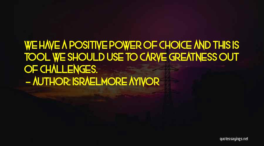 Israelmore Ayivor Quotes: We Have A Positive Power Of Choice And This Is Tool We Should Use To Carve Greatness Out Of Challenges.