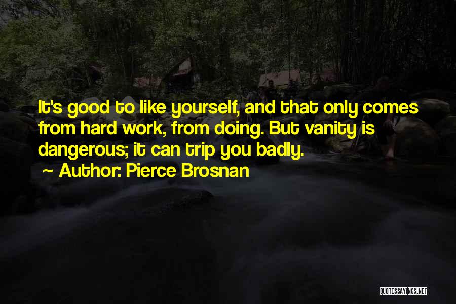 Pierce Brosnan Quotes: It's Good To Like Yourself, And That Only Comes From Hard Work, From Doing. But Vanity Is Dangerous; It Can