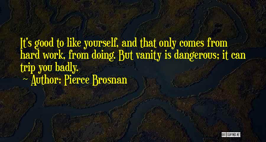 Pierce Brosnan Quotes: It's Good To Like Yourself, And That Only Comes From Hard Work, From Doing. But Vanity Is Dangerous; It Can