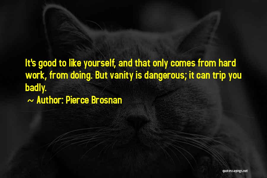 Pierce Brosnan Quotes: It's Good To Like Yourself, And That Only Comes From Hard Work, From Doing. But Vanity Is Dangerous; It Can