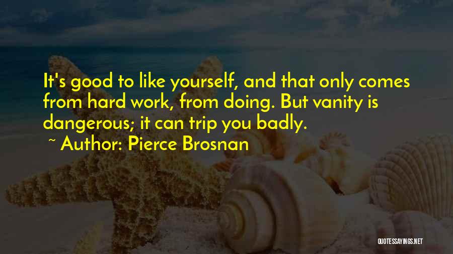 Pierce Brosnan Quotes: It's Good To Like Yourself, And That Only Comes From Hard Work, From Doing. But Vanity Is Dangerous; It Can