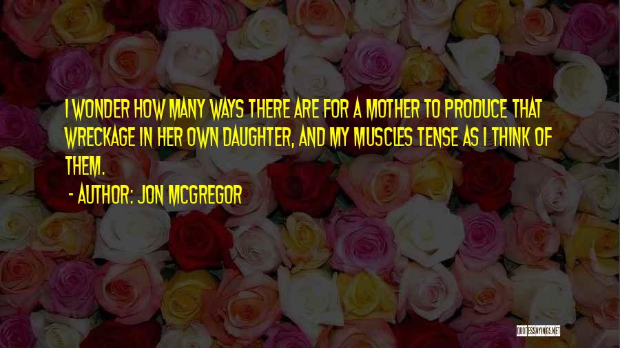 Jon McGregor Quotes: I Wonder How Many Ways There Are For A Mother To Produce That Wreckage In Her Own Daughter, And My