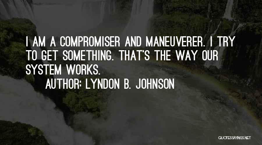 Lyndon B. Johnson Quotes: I Am A Compromiser And Maneuverer. I Try To Get Something. That's The Way Our System Works.