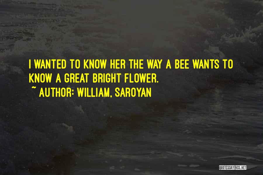 William, Saroyan Quotes: I Wanted To Know Her The Way A Bee Wants To Know A Great Bright Flower.