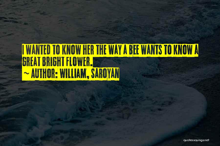 William, Saroyan Quotes: I Wanted To Know Her The Way A Bee Wants To Know A Great Bright Flower.