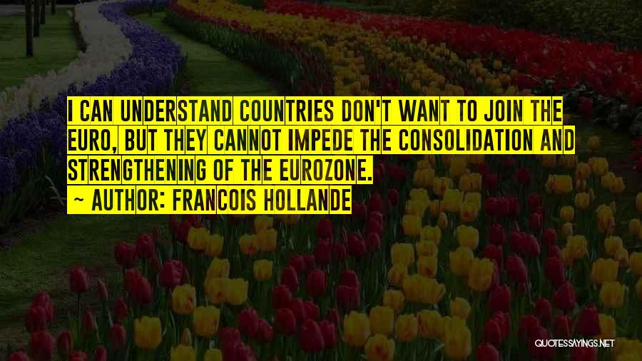 Francois Hollande Quotes: I Can Understand Countries Don't Want To Join The Euro, But They Cannot Impede The Consolidation And Strengthening Of The