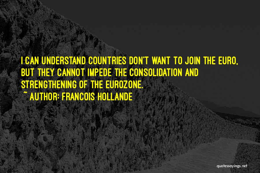 Francois Hollande Quotes: I Can Understand Countries Don't Want To Join The Euro, But They Cannot Impede The Consolidation And Strengthening Of The