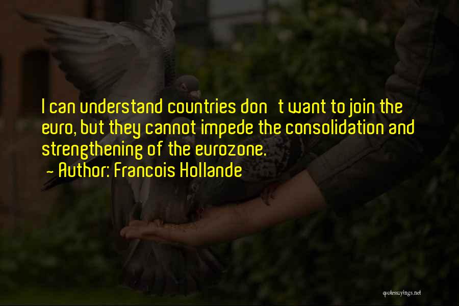 Francois Hollande Quotes: I Can Understand Countries Don't Want To Join The Euro, But They Cannot Impede The Consolidation And Strengthening Of The