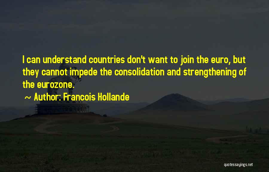 Francois Hollande Quotes: I Can Understand Countries Don't Want To Join The Euro, But They Cannot Impede The Consolidation And Strengthening Of The