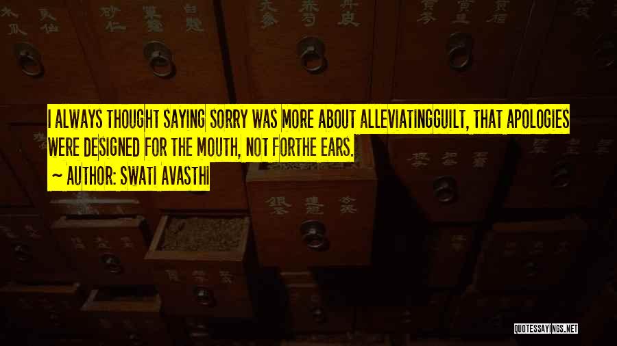 Swati Avasthi Quotes: I Always Thought Saying Sorry Was More About Alleviatingguilt, That Apologies Were Designed For The Mouth, Not Forthe Ears.
