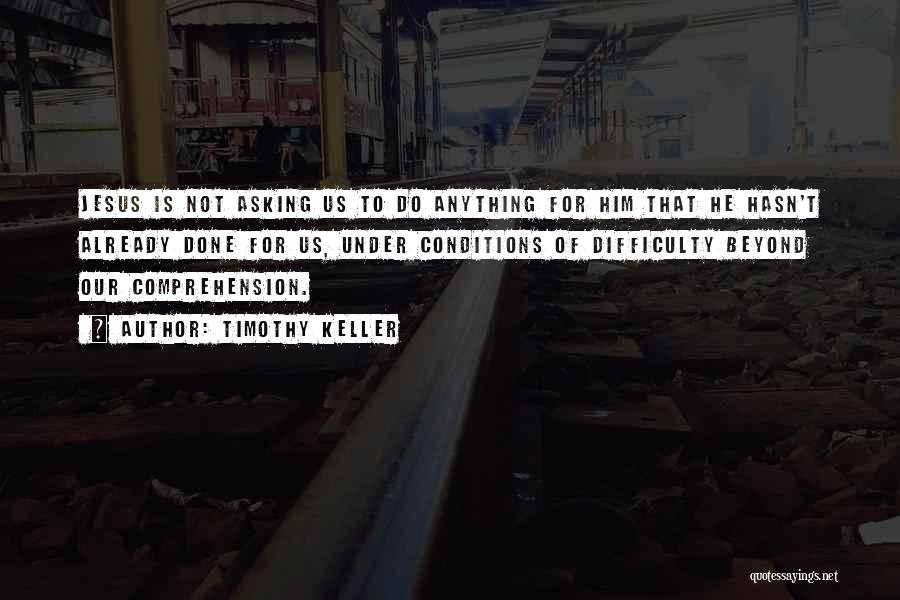 Timothy Keller Quotes: Jesus Is Not Asking Us To Do Anything For Him That He Hasn't Already Done For Us, Under Conditions Of
