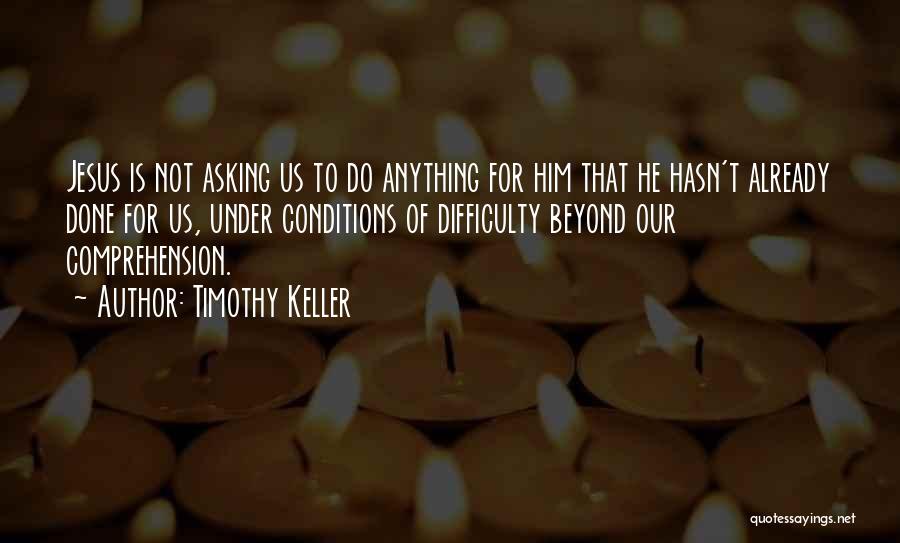 Timothy Keller Quotes: Jesus Is Not Asking Us To Do Anything For Him That He Hasn't Already Done For Us, Under Conditions Of