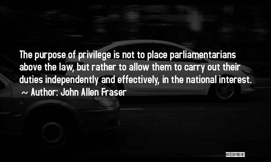 John Allen Fraser Quotes: The Purpose Of Privilege Is Not To Place Parliamentarians Above The Law, But Rather To Allow Them To Carry Out