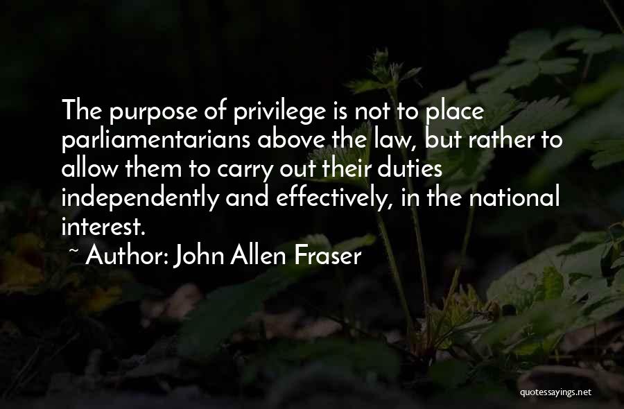 John Allen Fraser Quotes: The Purpose Of Privilege Is Not To Place Parliamentarians Above The Law, But Rather To Allow Them To Carry Out