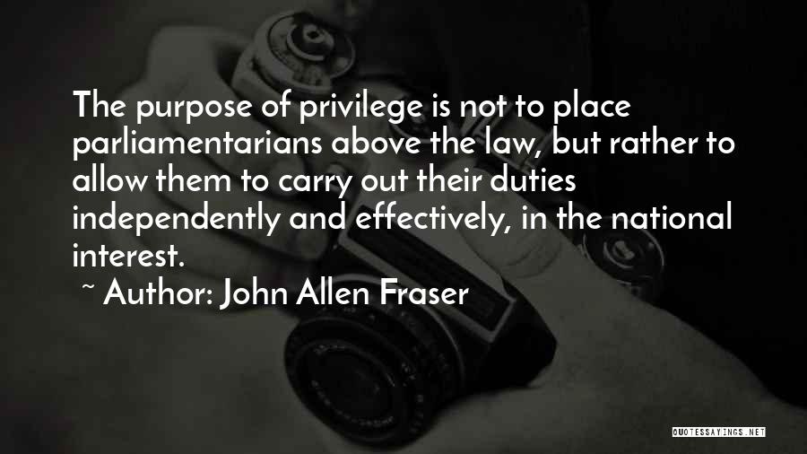 John Allen Fraser Quotes: The Purpose Of Privilege Is Not To Place Parliamentarians Above The Law, But Rather To Allow Them To Carry Out