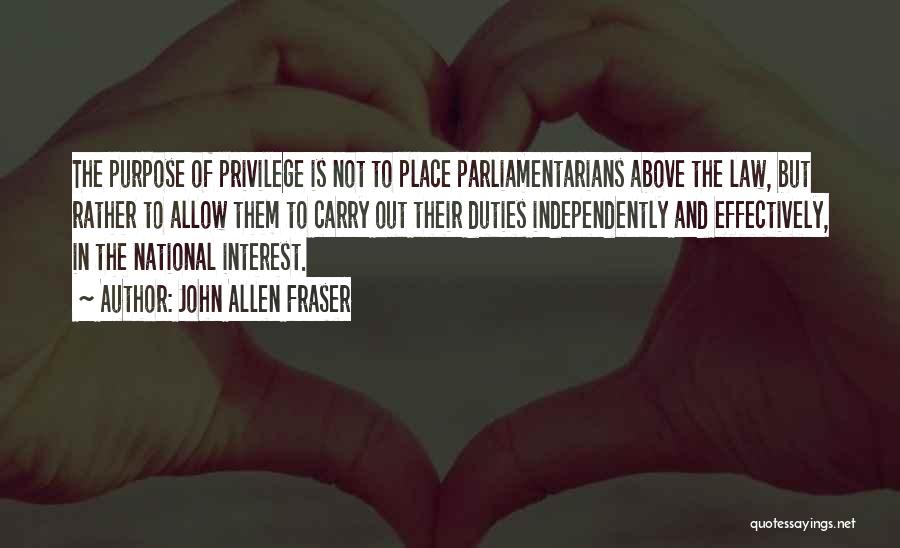 John Allen Fraser Quotes: The Purpose Of Privilege Is Not To Place Parliamentarians Above The Law, But Rather To Allow Them To Carry Out