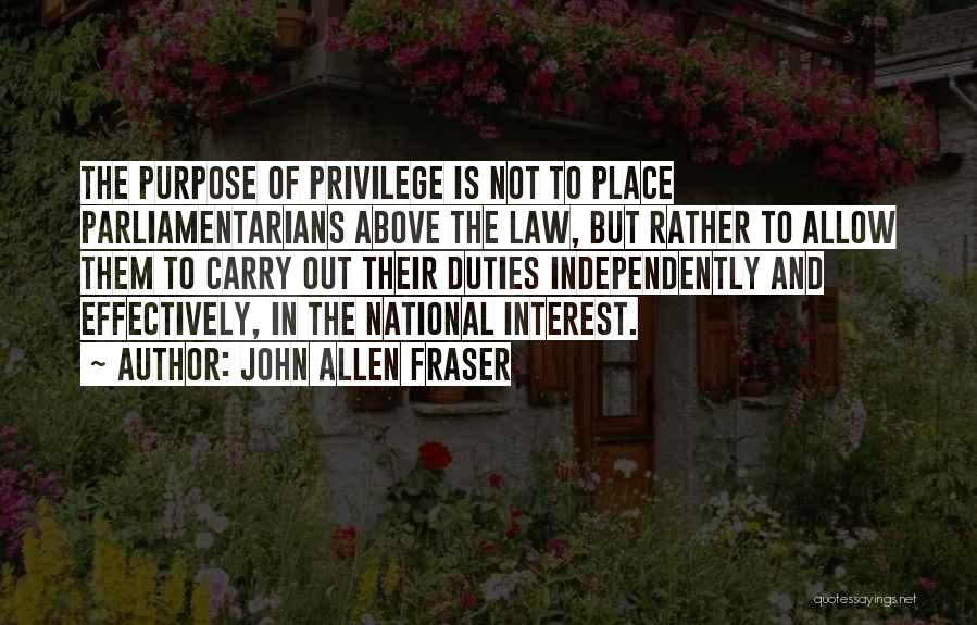 John Allen Fraser Quotes: The Purpose Of Privilege Is Not To Place Parliamentarians Above The Law, But Rather To Allow Them To Carry Out