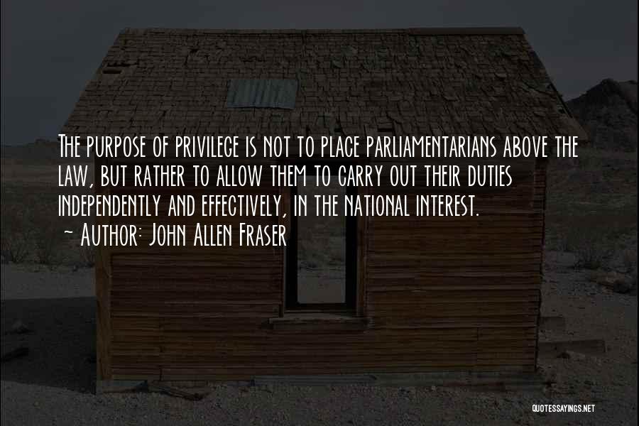 John Allen Fraser Quotes: The Purpose Of Privilege Is Not To Place Parliamentarians Above The Law, But Rather To Allow Them To Carry Out