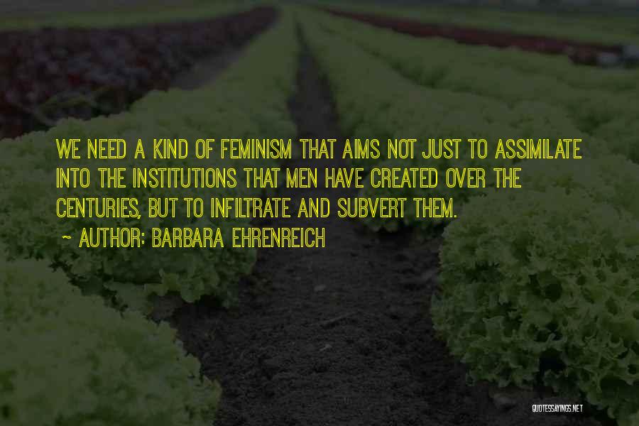 Barbara Ehrenreich Quotes: We Need A Kind Of Feminism That Aims Not Just To Assimilate Into The Institutions That Men Have Created Over