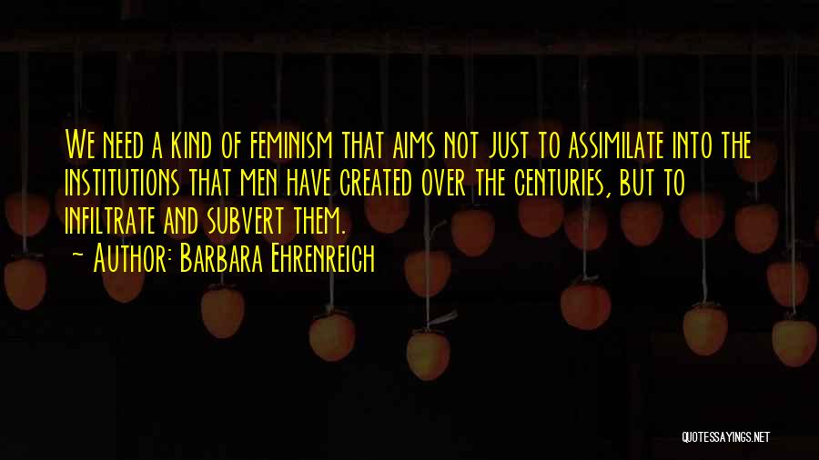 Barbara Ehrenreich Quotes: We Need A Kind Of Feminism That Aims Not Just To Assimilate Into The Institutions That Men Have Created Over