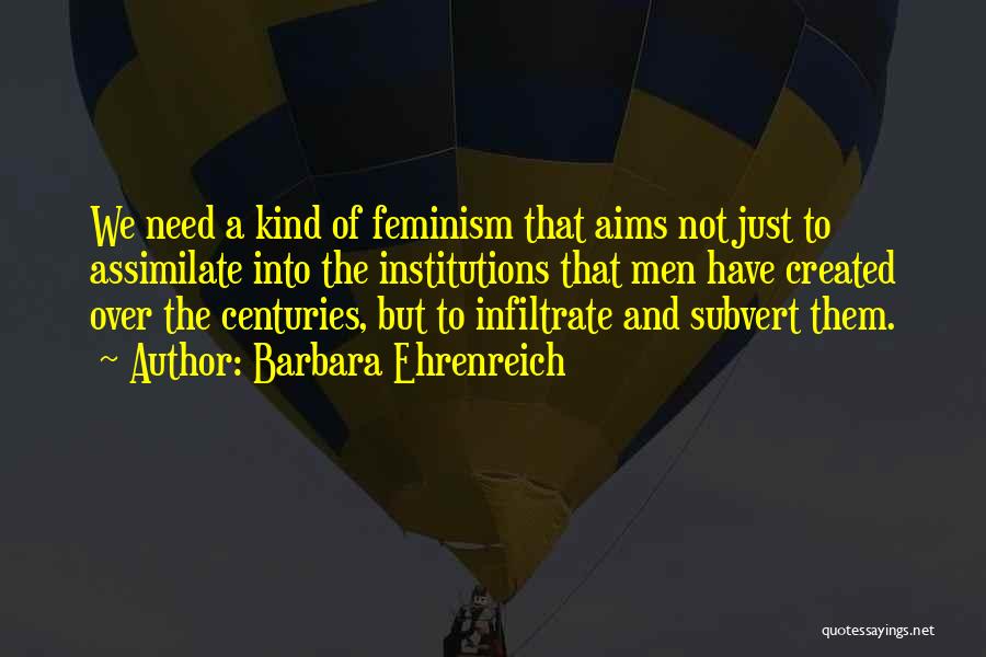 Barbara Ehrenreich Quotes: We Need A Kind Of Feminism That Aims Not Just To Assimilate Into The Institutions That Men Have Created Over