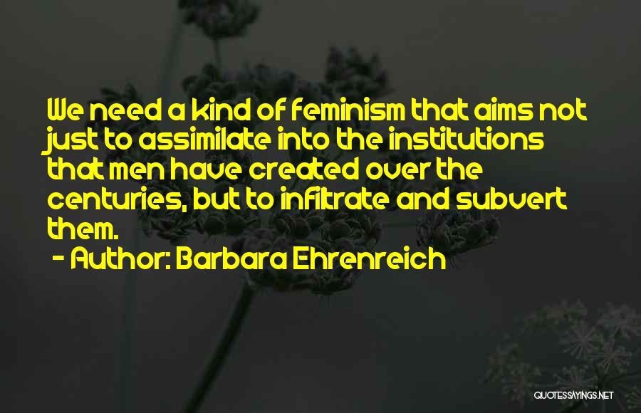 Barbara Ehrenreich Quotes: We Need A Kind Of Feminism That Aims Not Just To Assimilate Into The Institutions That Men Have Created Over