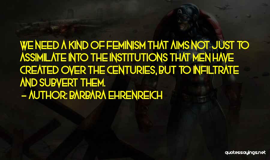 Barbara Ehrenreich Quotes: We Need A Kind Of Feminism That Aims Not Just To Assimilate Into The Institutions That Men Have Created Over