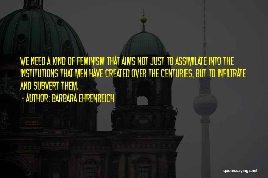 Barbara Ehrenreich Quotes: We Need A Kind Of Feminism That Aims Not Just To Assimilate Into The Institutions That Men Have Created Over