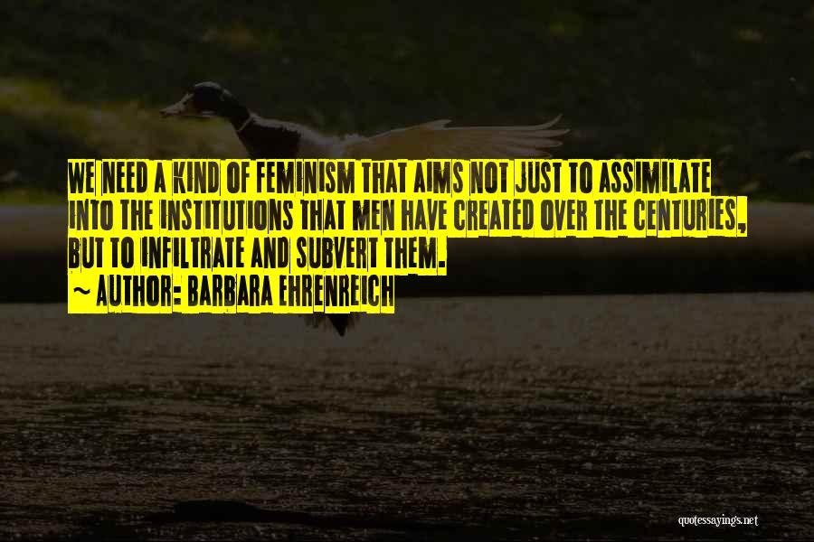 Barbara Ehrenreich Quotes: We Need A Kind Of Feminism That Aims Not Just To Assimilate Into The Institutions That Men Have Created Over