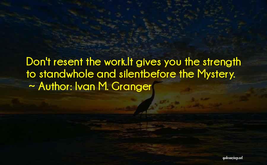 Ivan M. Granger Quotes: Don't Resent The Work.it Gives You The Strength To Standwhole And Silentbefore The Mystery.