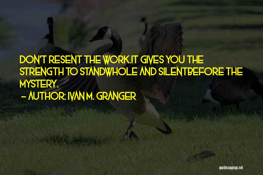 Ivan M. Granger Quotes: Don't Resent The Work.it Gives You The Strength To Standwhole And Silentbefore The Mystery.