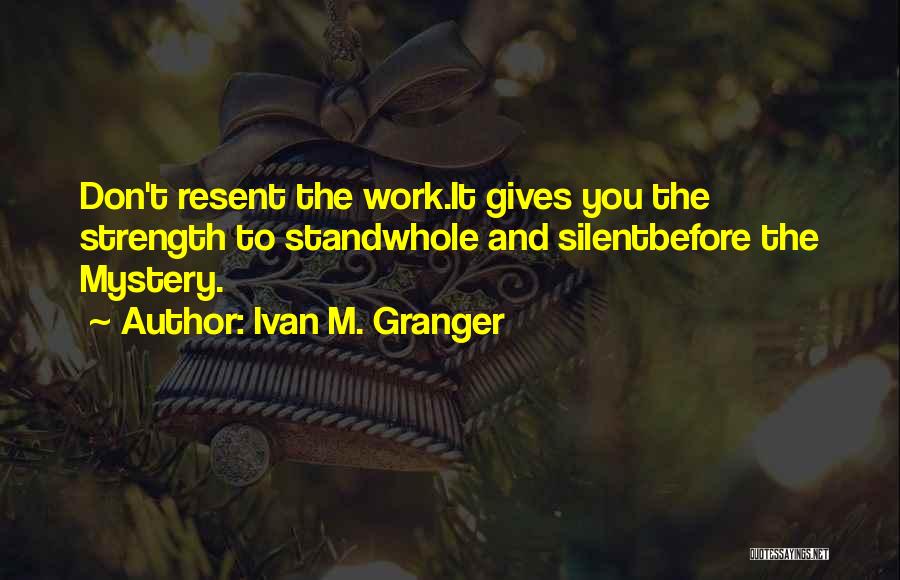 Ivan M. Granger Quotes: Don't Resent The Work.it Gives You The Strength To Standwhole And Silentbefore The Mystery.