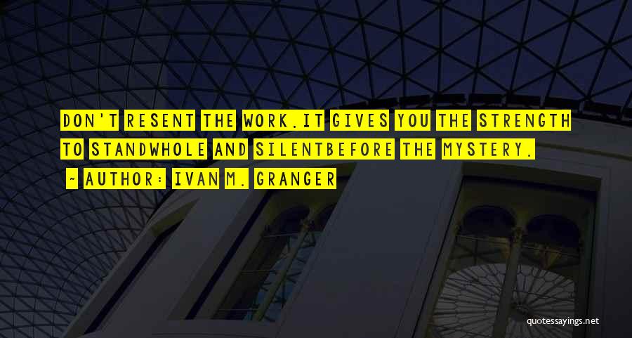 Ivan M. Granger Quotes: Don't Resent The Work.it Gives You The Strength To Standwhole And Silentbefore The Mystery.